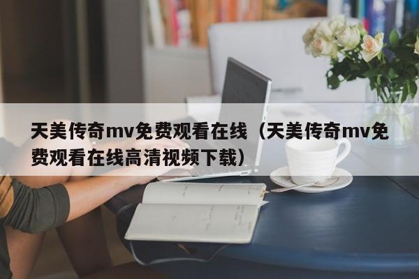 天美传奇mv免费观看在线（天美传奇mv免费观看在线高清视频下载）